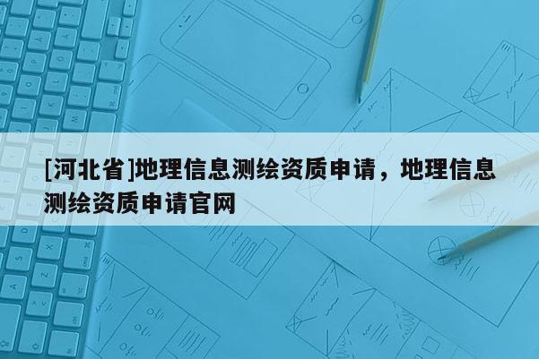 [河北省]地理信息測(cè)繪資質(zhì)申請(qǐng)，地理信息測(cè)繪資質(zhì)申請(qǐng)官網(wǎng)