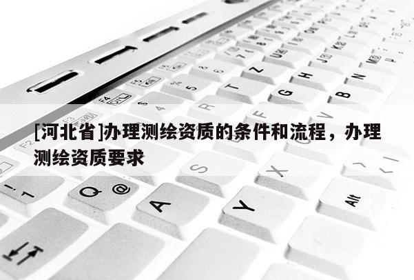 [河北省]辦理測繪資質(zhì)的條件和流程，辦理測繪資質(zhì)要求