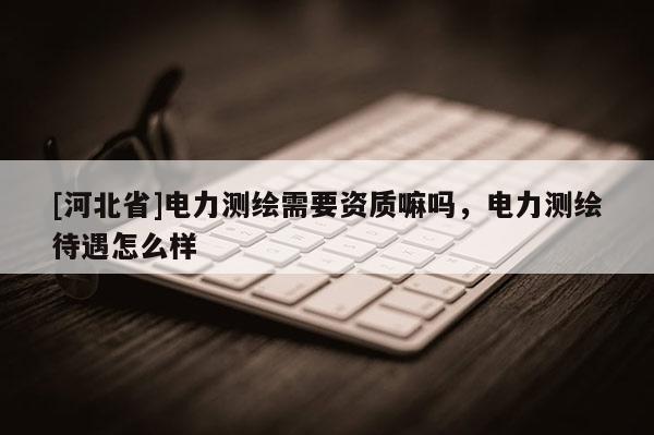 [河北省]電力測繪需要資質(zhì)嘛嗎，電力測繪待遇怎么樣