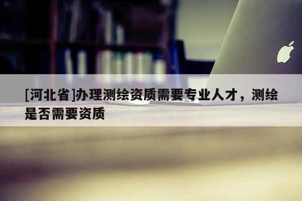 [河北省]辦理測繪資質需要專業人才，測繪是否需要資質
