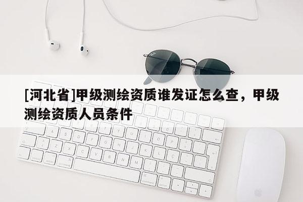 [河北省]甲級測繪資質誰發證怎么查，甲級測繪資質人員條件