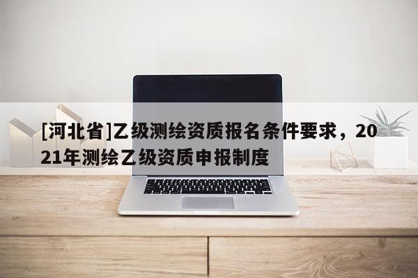 [河北省]乙級測繪資質報名條件要求，2021年測繪乙級資質申報制度