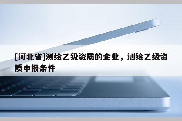 [河北省]測(cè)繪乙級(jí)資質(zhì)的企業(yè)，測(cè)繪乙級(jí)資質(zhì)申報(bào)條件