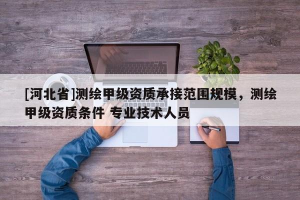 [河北省]測繪甲級資質承接范圍規模，測繪甲級資質條件 專業技術人員