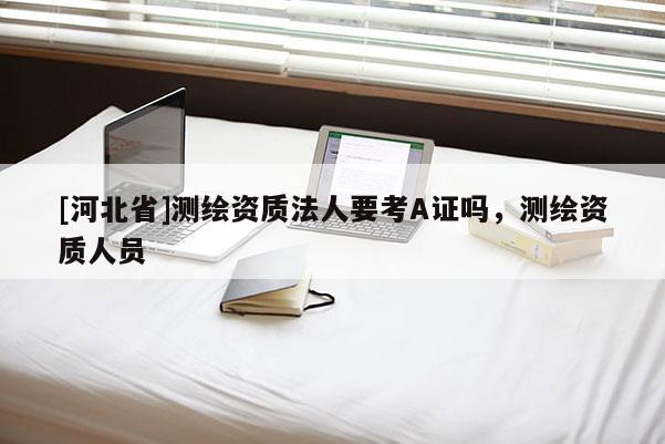 [河北省]測繪資質(zhì)法人要考A證嗎，測繪資質(zhì)人員