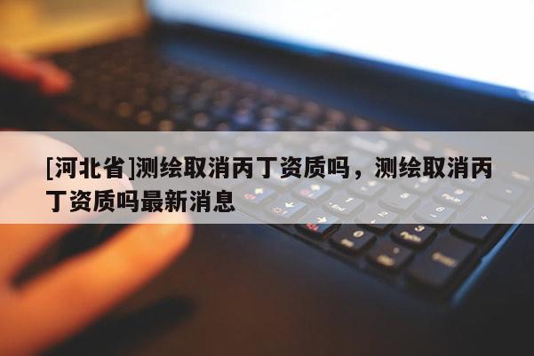 [河北省]測繪取消丙丁資質嗎，測繪取消丙丁資質嗎最新消息