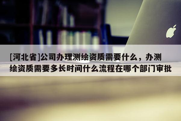 [河北省]公司辦理測繪資質需要什么，辦測繪資質需要多長時間什么流程在哪個部門審批