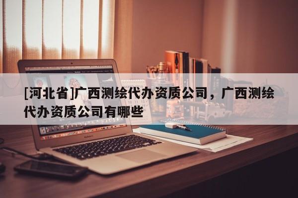 [河北省]廣西測繪代辦資質公司，廣西測繪代辦資質公司有哪些