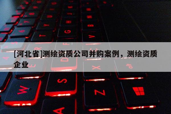 [河北省]測繪資質(zhì)公司并購案例，測繪資質(zhì)企業(yè)