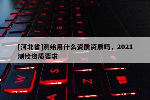 [河北省]測繪用什么資質資質嗎，2021測繪資質要求