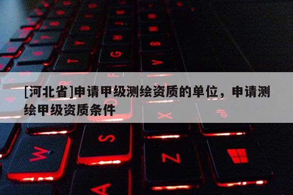 [河北省]申請甲級測繪資質(zhì)的單位，申請測繪甲級資質(zhì)條件