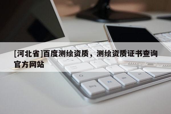 [河北省]百度測繪資質，測繪資質證書查詢官方網站