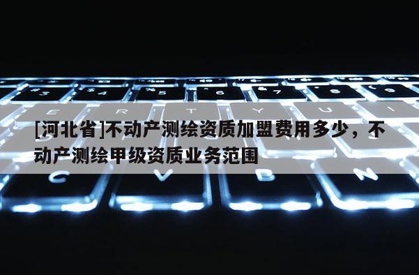 [河北省]不動產測繪資質加盟費用多少，不動產測繪甲級資質業務范圍