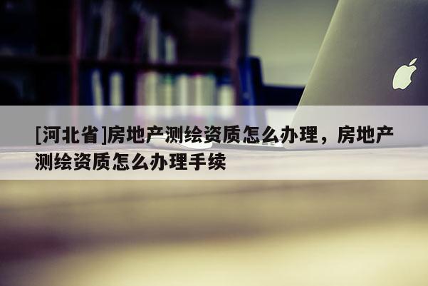 [河北省]房地產測繪資質怎么辦理，房地產測繪資質怎么辦理手續