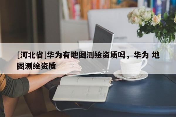 [河北省]華為有地圖測繪資質嗎，華為 地圖測繪資質