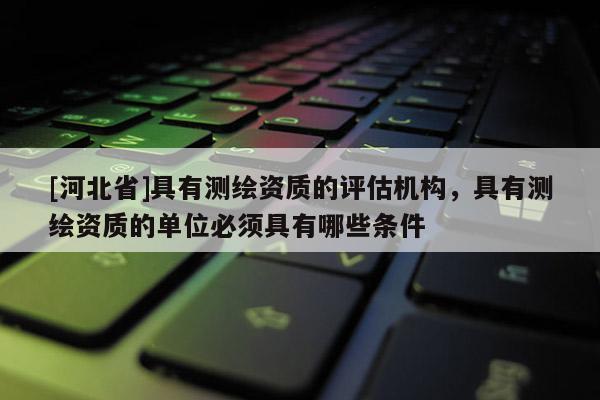 [河北省]具有測繪資質(zhì)的評估機(jī)構(gòu)，具有測繪資質(zhì)的單位必須具有哪些條件
