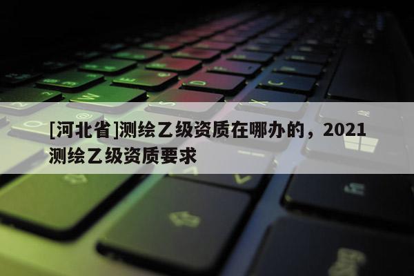[河北省]測繪乙級資質在哪辦的，2021測繪乙級資質要求