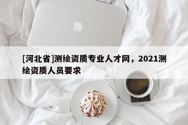 [河北省]測繪資質專業人才網，2021測繪資質人員要求