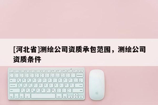 [河北省]測(cè)繪公司資質(zhì)承包范圍，測(cè)繪公司資質(zhì)條件