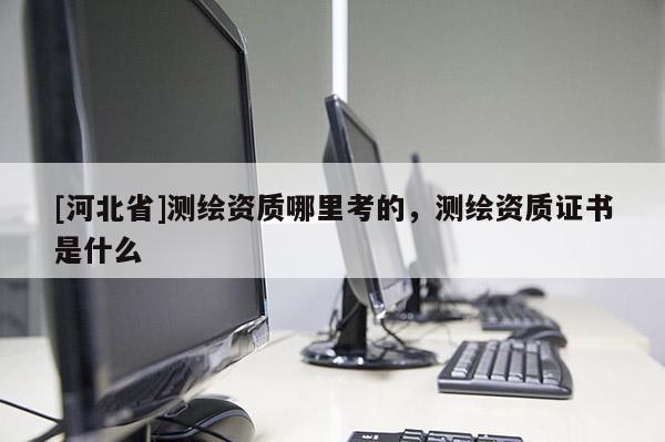 [河北省]測(cè)繪資質(zhì)哪里考的，測(cè)繪資質(zhì)證書是什么