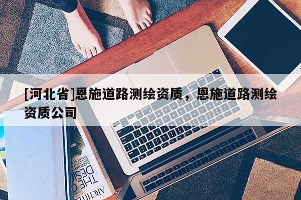 [河北省]恩施道路測繪資質(zhì)，恩施道路測繪資質(zhì)公司