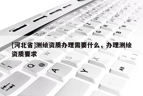 [河北省]測繪資質(zhì)辦理需要什么，辦理測繪資質(zhì)要求