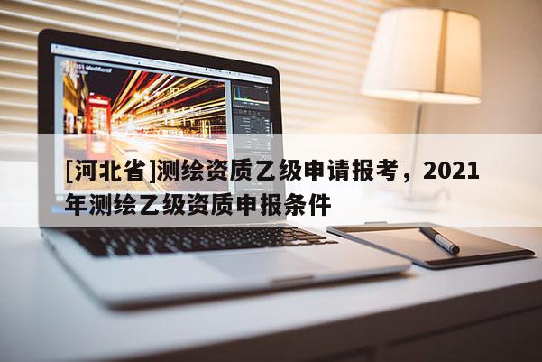 [河北省]測(cè)繪資質(zhì)乙級(jí)申請(qǐng)報(bào)考，2021年測(cè)繪乙級(jí)資質(zhì)申報(bào)條件