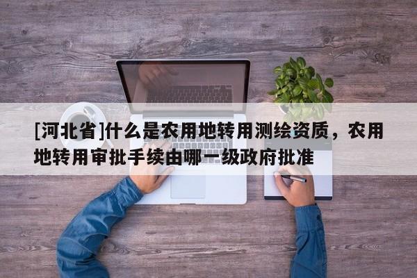 [河北省]什么是農用地轉用測繪資質，農用地轉用審批手續由哪一級政府批準