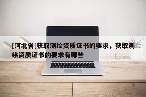 [河北省]獲取測繪資質證書的要求，獲取測繪資質證書的要求有哪些