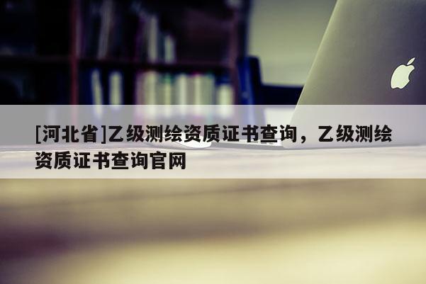 [河北省]乙級測繪資質證書查詢，乙級測繪資質證書查詢官網