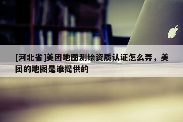 [河北省]美團地圖測繪資質認證怎么弄，美團的地圖是誰提供的