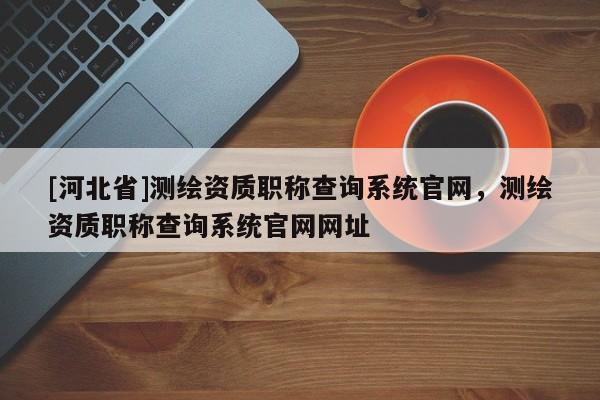 [河北省]測繪資質職稱查詢系統官網，測繪資質職稱查詢系統官網網址