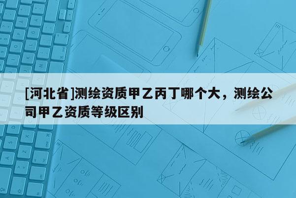 [河北省]測繪資質(zhì)甲乙丙丁哪個大，測繪公司甲乙資質(zhì)等級區(qū)別