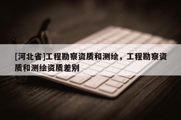 [河北省]工程勘察資質和測繪，工程勘察資質和測繪資質差別