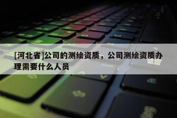 [河北省]公司的測繪資質，公司測繪資質辦理需要什么人員