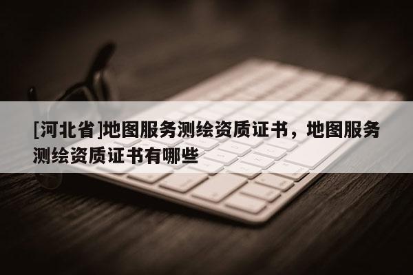 [河北省]地圖服務(wù)測繪資質(zhì)證書，地圖服務(wù)測繪資質(zhì)證書有哪些