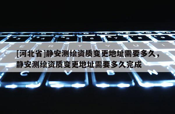 [河北省]靜安測(cè)繪資質(zhì)變更地址需要多久，靜安測(cè)繪資質(zhì)變更地址需要多久完成