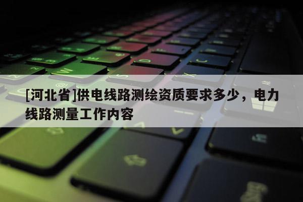 [河北省]供電線路測繪資質(zhì)要求多少，電力線路測量工作內(nèi)容
