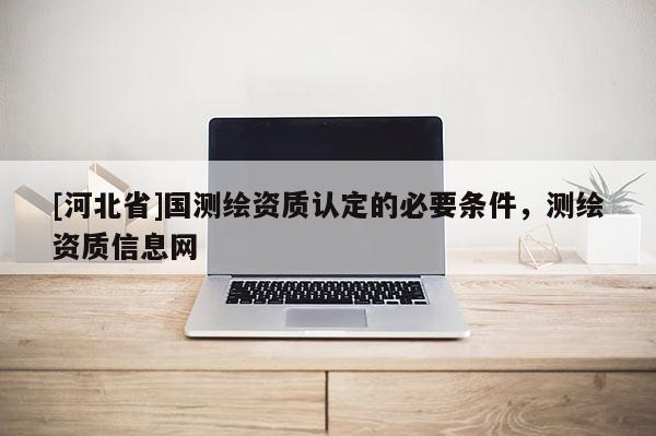 [河北省]國測繪資質認定的必要條件，測繪資質信息網