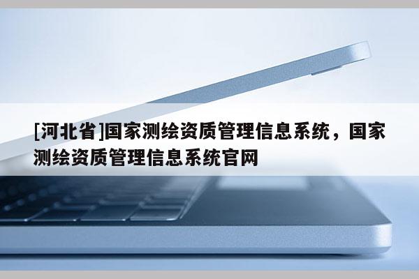 [河北省]國(guó)家測(cè)繪資質(zhì)管理信息系統(tǒng)，國(guó)家測(cè)繪資質(zhì)管理信息系統(tǒng)官網(wǎng)