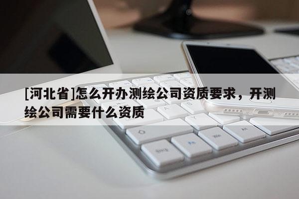 [河北省]怎么開辦測(cè)繪公司資質(zhì)要求，開測(cè)繪公司需要什么資質(zhì)
