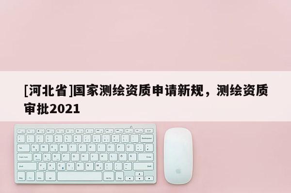 [河北省]國家測繪資質(zhì)申請新規(guī)，測繪資質(zhì)審批2021