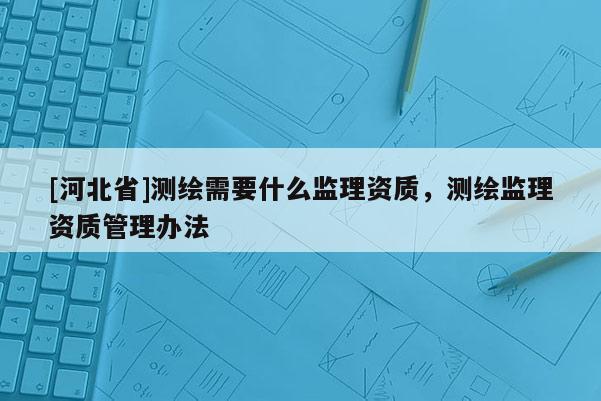 [河北省]測繪需要什么監理資質，測繪監理資質管理辦法