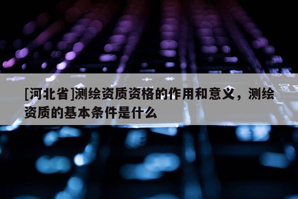 [河北省]測繪資質資格的作用和意義，測繪資質的基本條件是什么