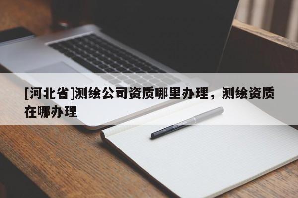 [河北省]測繪公司資質哪里辦理，測繪資質在哪辦理