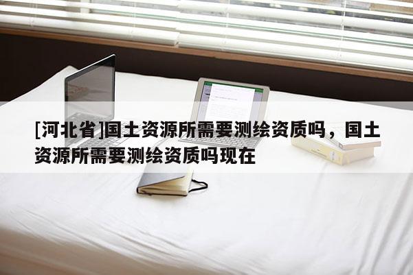 [河北省]國土資源所需要測繪資質嗎，國土資源所需要測繪資質嗎現在