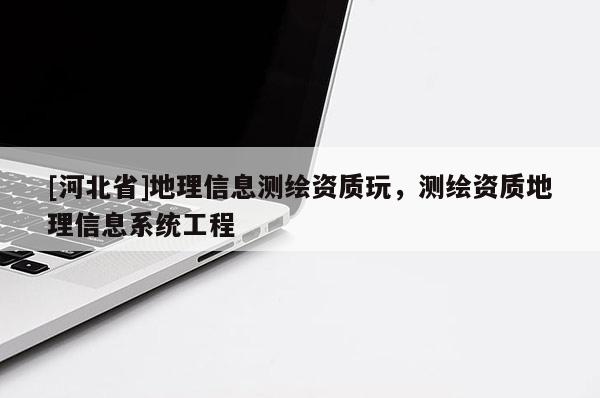 [河北省]地理信息測繪資質(zhì)玩，測繪資質(zhì)地理信息系統(tǒng)工程