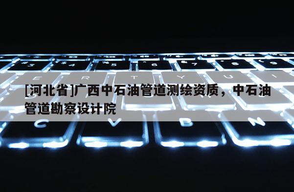 [河北省]廣西中石油管道測繪資質(zhì)，中石油管道勘察設(shè)計院