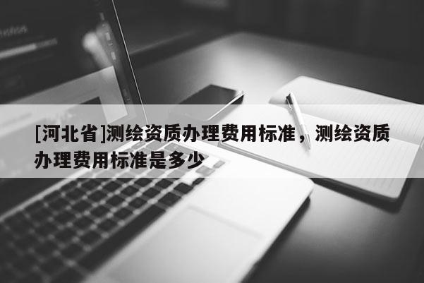 [河北省]測繪資質辦理費用標準，測繪資質辦理費用標準是多少