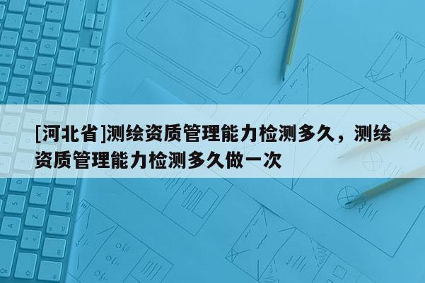 [河北省]測繪資質管理能力檢測多久，測繪資質管理能力檢測多久做一次